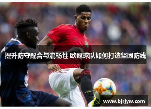 提升防守配合与流畅性 欧冠球队如何打造坚固防线