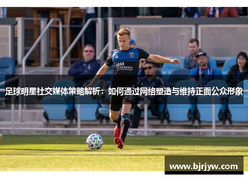 足球明星社交媒体策略解析：如何通过网络塑造与维持正面公众形象